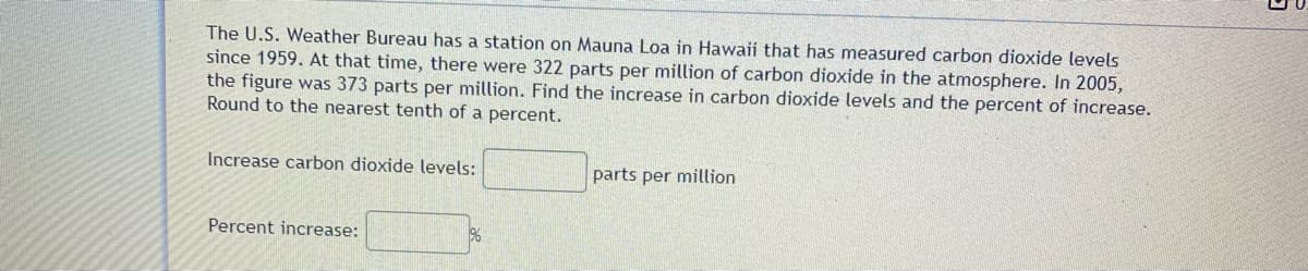 The U.S. Weather Bureau has a station on Mauna Loa in Hawaii that has measured carbon dioxide levels
since 1959. At that time, there were 322 parts per million of carbon dioxide in the atmosphere. In 2005,
the figure was 373 parts per million. Find the increase in carbon dioxide levels and the percent of increase.
Round to the nearest tenth of a percent.
Increase carbon dioxide levels:
parts per million
Percent increase:
96
