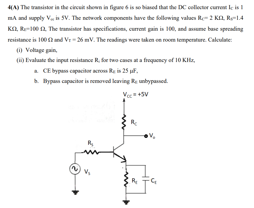 4(A) The transistor in the circuit shown in figure 6 is so biased that the DC collector current Ic is 1
mA and supply Vcc is 5V. The network components have the following values Rc= 2 KN, Rs=1.4
KO, RE=100 2, The transistor has specifications, current gain is 100, and assume base spreading
resistance is 100 N and VT = 26 mV. The readings were taken on room temperature. Calculate:
(i) Voltage gain,
(ii) Evaluate the input resistance R; for two cases at a frequency of 10 KHz,
a. CE bypass capacitor across Re is 25 µF,
b. Bypass capacitor is removed leaving RE unbypassed.
Vcc = +5V
Rc
Rs
Vs
RE
CE
