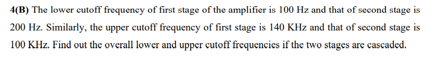 4(B) The lower cutoff frequency of first stage of the amplifier is 100 Hz and that of second stage is
200 Hz. Similarly, the upper cutoff frequency of first stage is 140 KHz and that of second stage is
100 KHz. Find out the overall lower and upper cutoff frequencies if the two stages are cascaded.
