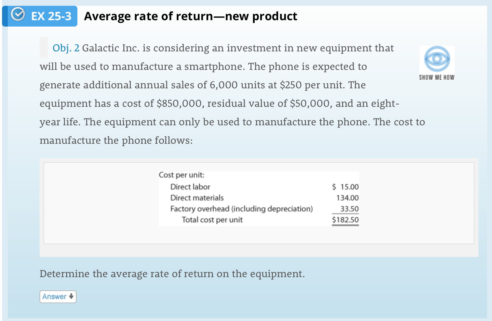 EX 25-3
Average rate of return-new product
Obj. 2 Galactic Inc. is considering an investment in new equipment that
will be used to manufacture a smartphone. The phone is expected to
SHOW ME HOW
generate additional annual sales of 6,000 units at $250 per unit. The
equipment has a cost of $850,000, residual value of $50,000, and an eight-
year life. The equipment can only be used to manufacture the phone. The cost to
manufacture the phone follows:
Cost per unit:
Direct labor
$ 15.00
Direct materials
134.00
Factory overhead (including depreciation)
Total cost per unit
33.50
$182.50
Determine the average rate of return on the equipment.
Answer
