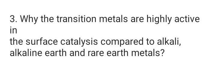 3. Why the transition metals are highly active
in
the surface catalysis compared to alkali,
alkaline earth and rare earth metals?
