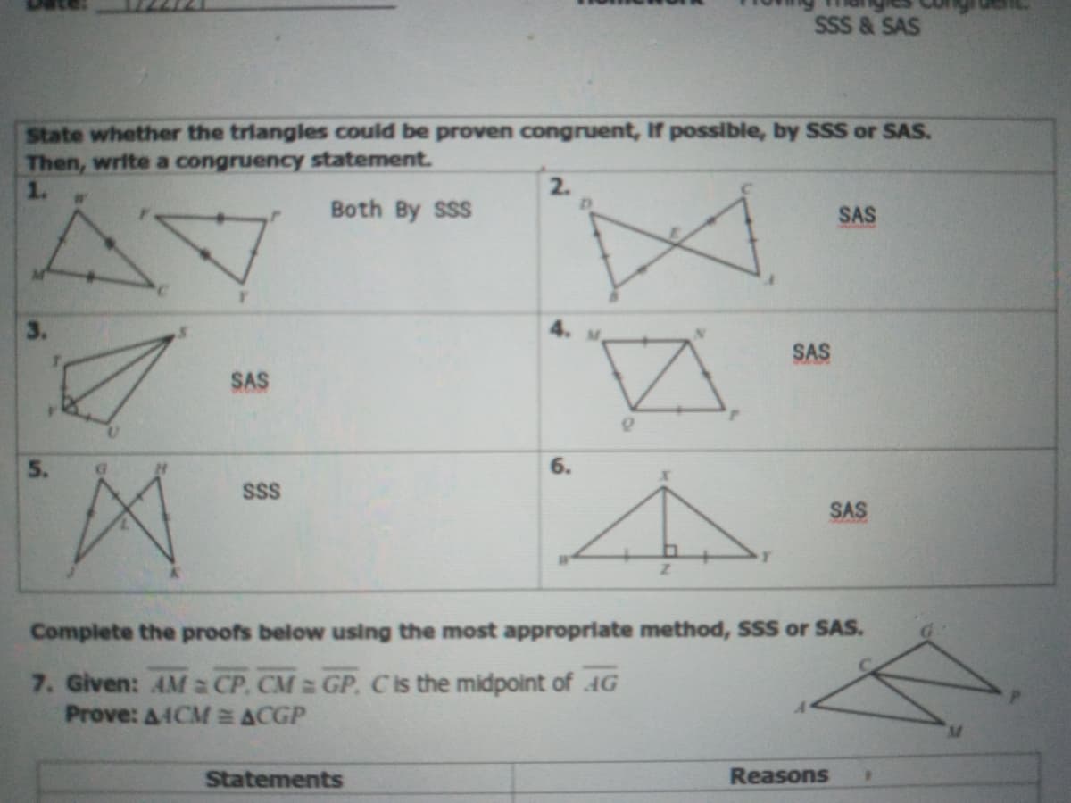 SSS & SAS
State whether the triangles could be proven congruent, If possible, by SSS or SAS.
Then, write a congruency statement.
2.
Both By SSS
SAS
3.
M.
SAS
SAS
5.
6.
SSS
SAS
Complete the proofs below using the most appropriate method, SSS or SAS.
G
7. Given: AM a CP. CM GP. Cis the midpoint of 4G
Prove: A4CM E ACGP
Statements
Reasons
