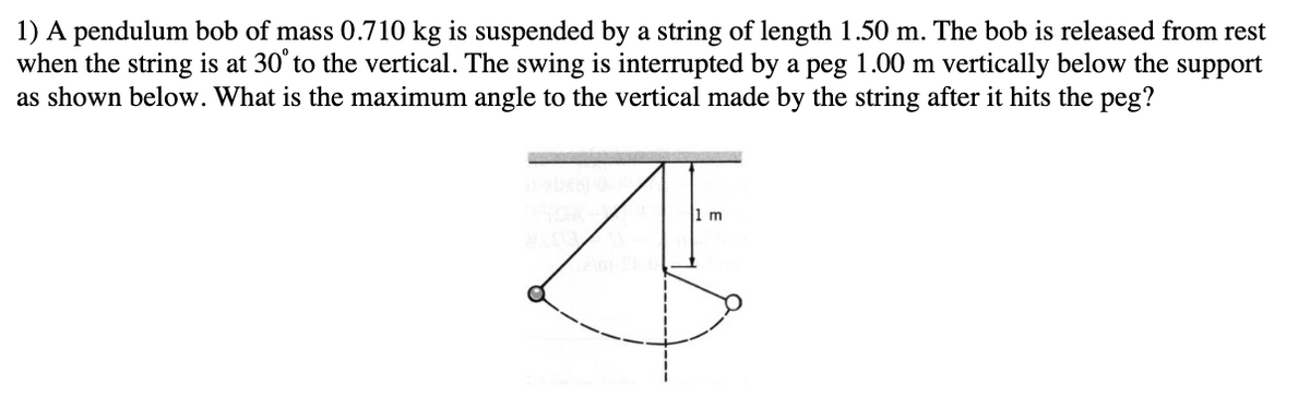 1) A pendulum bob of mass 0.710 kg is suspended by a string of length 1.50 m. The bob is released from rest
when the string is at 30°to the vertical. The swing is interrupted by a peg 1.00 m vertically below the support
as shown below. What is the maximum angle to the vertical made by the string after it hits the peg?
1 m
