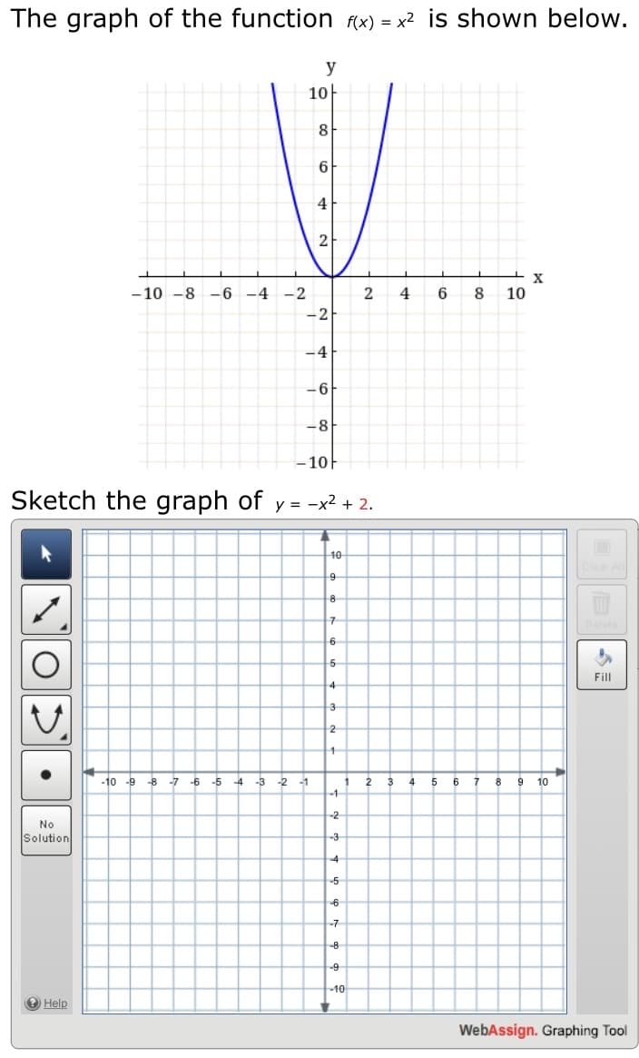 The graph of the function (x) = x2 is shown below.
y
1아
8
6.
4
2
- 10 -8
-6 -4
-2
6.
8
10
-2
-4
-6
-8
-10-
Sketch the graph of y = -x² + 2.
10
Clear All
8
구
Delete
6
5
Fill
4
3
2
-10 -9
-8 -7
-6
-5
-4
-3
-2
-1
2
4
6
9
10
-1-
-2
No
Solution
-3
-4
5
6
-7
8
-9
10
Help
WebAssign. Graphing Tool
