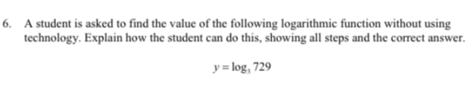 6. A student is asked to find the value of the following logarithmic function without using
technology. Explain how the student can do this, showing all steps and the correct answer.
y = log, 729
