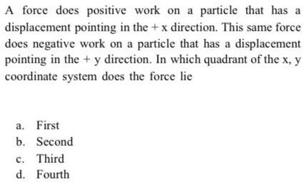 A force does positive work on a particle that has a
displacement pointing in the +x direction. This same force
does negative work on a particle that has a displacement
pointing in the + y direction. In which quadrant of the x, y
coordinate system does the force lie
a. First
b. Second
c. Third
d. Fourth
