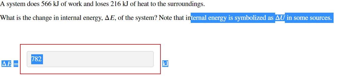 A system does 566 kJ of work and loses 216 kJ of heat to the surroundings.
What is the change in internal energy, AE, of the system? Note that internal energy is symbolized as AU in some sources.
782
kJ

