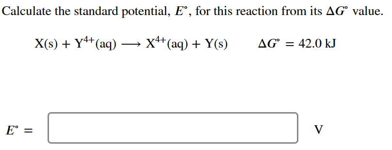Calculate the standard potential, Eº, for this reaction from its AG value.
4+
X(s) + Y¹+ (aq) →→→ X¹+ (aq) + Y(s)
E =
AG = 42.0 kJ
V