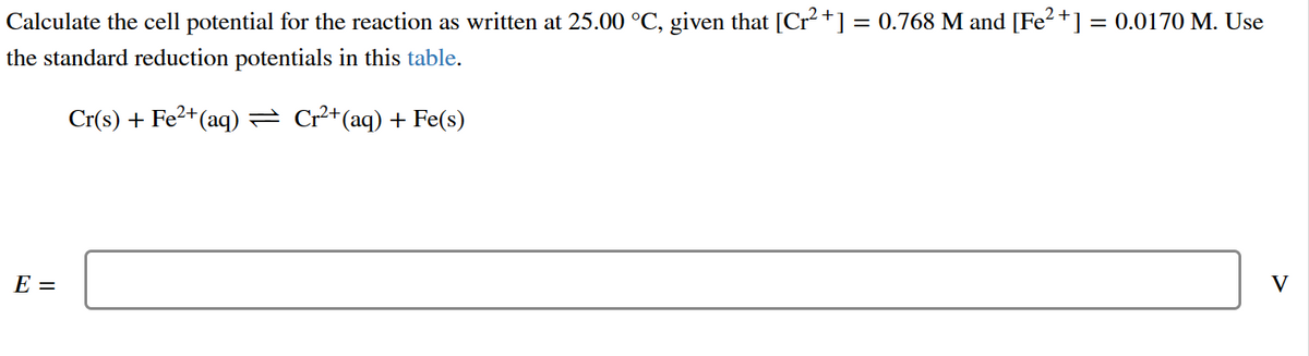 Calculate the cell potential for the reaction as written at 25.00 °C, given that [Cr²+] = 0.768 M and [Fe²+] = 0.0170 M. Use
the standard reduction potentials in this table.
Cr(s) + Fe²+ (aq) — Cr²+(aq) + Fe(s)
E =
V