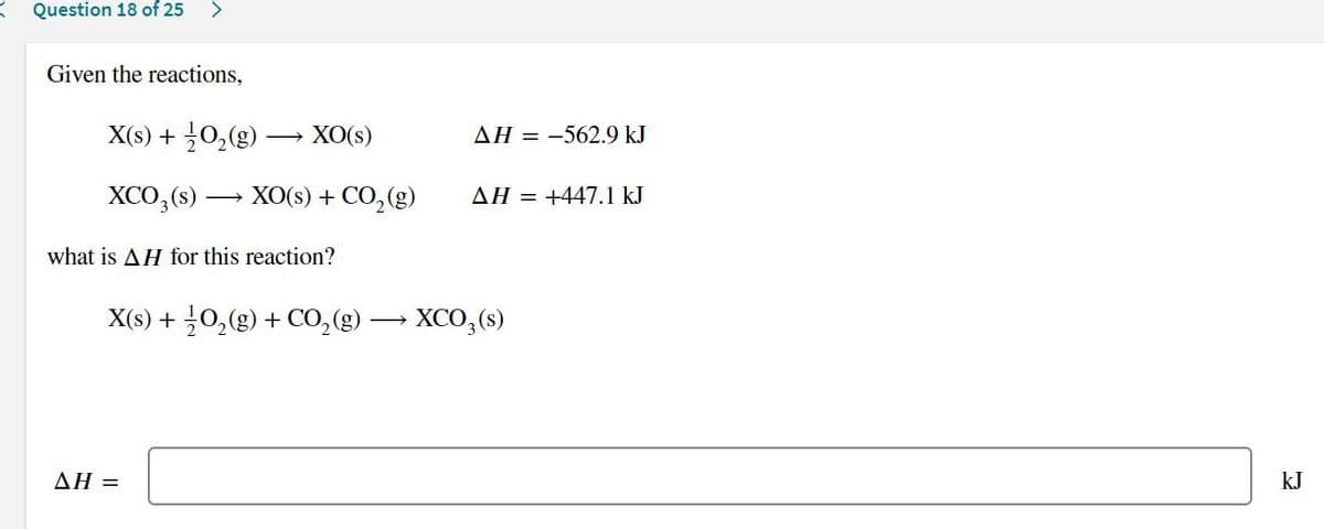 Question 18 of 25
>
Given the reactions,
X(s) + 0,(g) –→ XO(s)
AH = -562.9 kJ
XCO,(s)
XO(s) + CO, (g)
AH = +447.1 kJ
what is AH for this reaction?
X(S) + 글0(g) + CO,(g)
XCO,(s)
ΔΗ-
kJ
