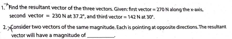 1. Find the resultant vector of the three vectors. Given: first vector = 270 N along the x-axis,
second vector = 230 N at 37.2°, and third vector = 142 N at 30°.
2.Consider two vectors of the same magnitude. Each is pointing at opposite directions. The resultant
vector will have a magnitude of
