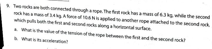 9. Two rocks are both connected through a rope. The first rock has a mass of 6.3 kg, while the second
rock has a mass of 3.4 kg. A force of 10.6 N is applied to another rope attached to the second rock,
which pulls both the first and second rocks along a horizontal surface.
a. What is the value of the tension of the rope between the first and the second rock?
b. What is its acceleration?
