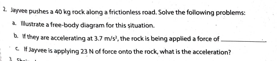 2. Jayvee pushes a 40 kg rock along a frictionless road. Solve the following problems:
a. Illustrate a free-body diagram for this șituation.
D. If they are accelerating at 3.7 m/s?, the rock is being applied a force of
C. If Jayvee is applying 23 N of force onto the rock, what is the acceleration?
3. Sha
