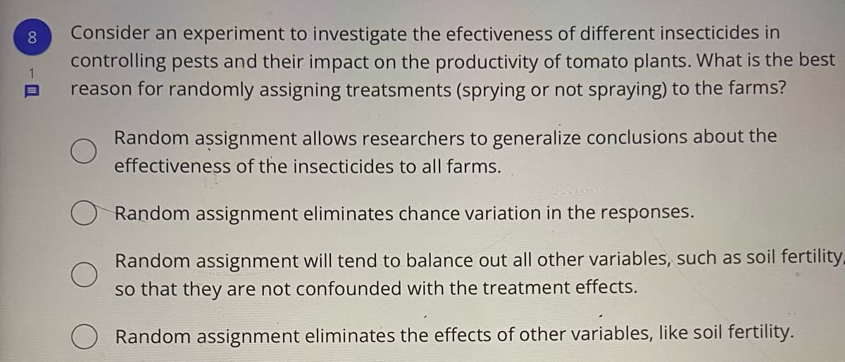 Consider an experiment to investigate the efectiveness of different insecticides in
controlling pests and their impact on the productivity of tomato plants. What is the best
reason for randomly assigning treatsments (sprying or not spraying) to the farms?
8.
Random assignment allows researchers to generalize conclusions about the
effectiveness of the insecticides to all farms.
Random assignment eliminates chance variation in the responses.
Random assignment will tend to balance out all other variables, such as soil fertility.
so that they are not confounded with the treatment effects.
Random assignment eliminates the effects of other variables, like soil fertility.
