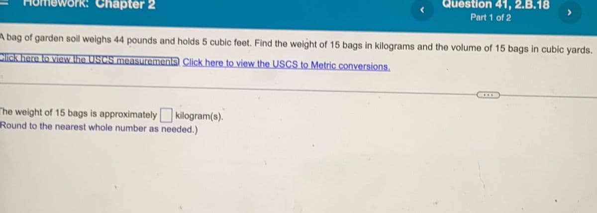 Chapter 2
Question 41, 2.B.18
Part 1 of 2
A bag of garden soil weighs 44 pounds and holds 5 cubic feet. Find the weight of 15 bags in kilograms and the volume of 15 bags in cubic yards.
Click here to view the USCS measurements Click here to view the USCS to Metric conversions.
The weight of 15 bags is approximately kilogram(s).
Round to the nearest whole number as needed.)