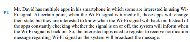 Mr. David has multiple apps in his smartphone in which some are interested in using Wi-
P2
Fi signal. At certain point, when the Wi-Fi signal is turned off, those apps will change
their state, but they are interested to know when the Wi-Fi signal will back on. Instead of
the apps constantly checking whether the signal is on or off, the system will inform when
the Wi-Fi signal is back on. So, the interested apps need to register to receive notification
message regarding Wi-Fi signal as the system will broadcast the message.
