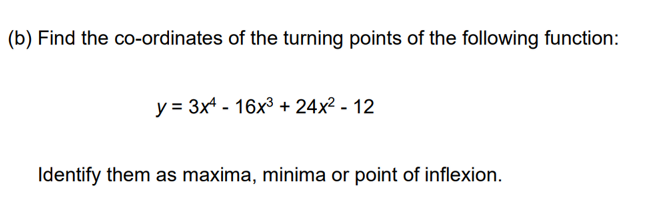 (b) Find the co-ordinates of the turning points of the following function:
y = 3x4 16x³ + 24x² - 12
Identify them as maxima, minima or point of inflexion.