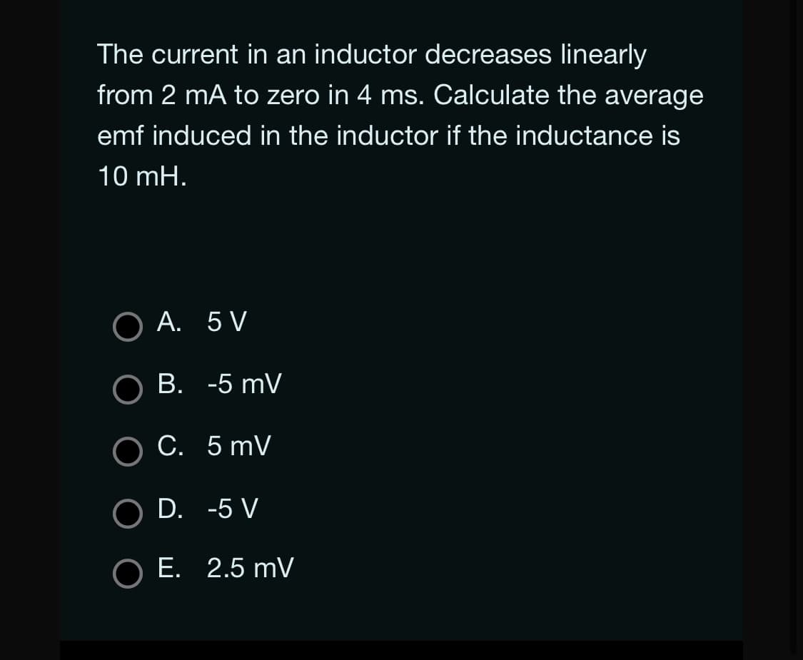 The current in an inductor decreases linearly
from 2 mA to zero in 4 ms. Calculate the average
emf induced in the inductor if the inductance is
10 mH.
A. 5 V
B. -5 mV
C. 5 mV
O D.
-5 V
O E. 2.5 mV