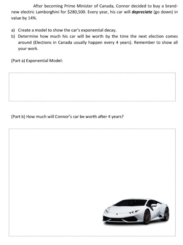 After becoming Prime Minister of Canada, Connor decided to buy a brand-
new electric Lamborghini for $280,500. Every year, his car will depreciate (go down) in
value by 14%.
a) Create a model to show the car's exponential decay.
b) Determine how much his car will be worth by the time the next election comes
around (Elections in Canada usually happen every 4 years). Remember to show all
your work.
(Part a) Exponential Model:
(Part b) How much will Connor's car be worth after 4 years?
