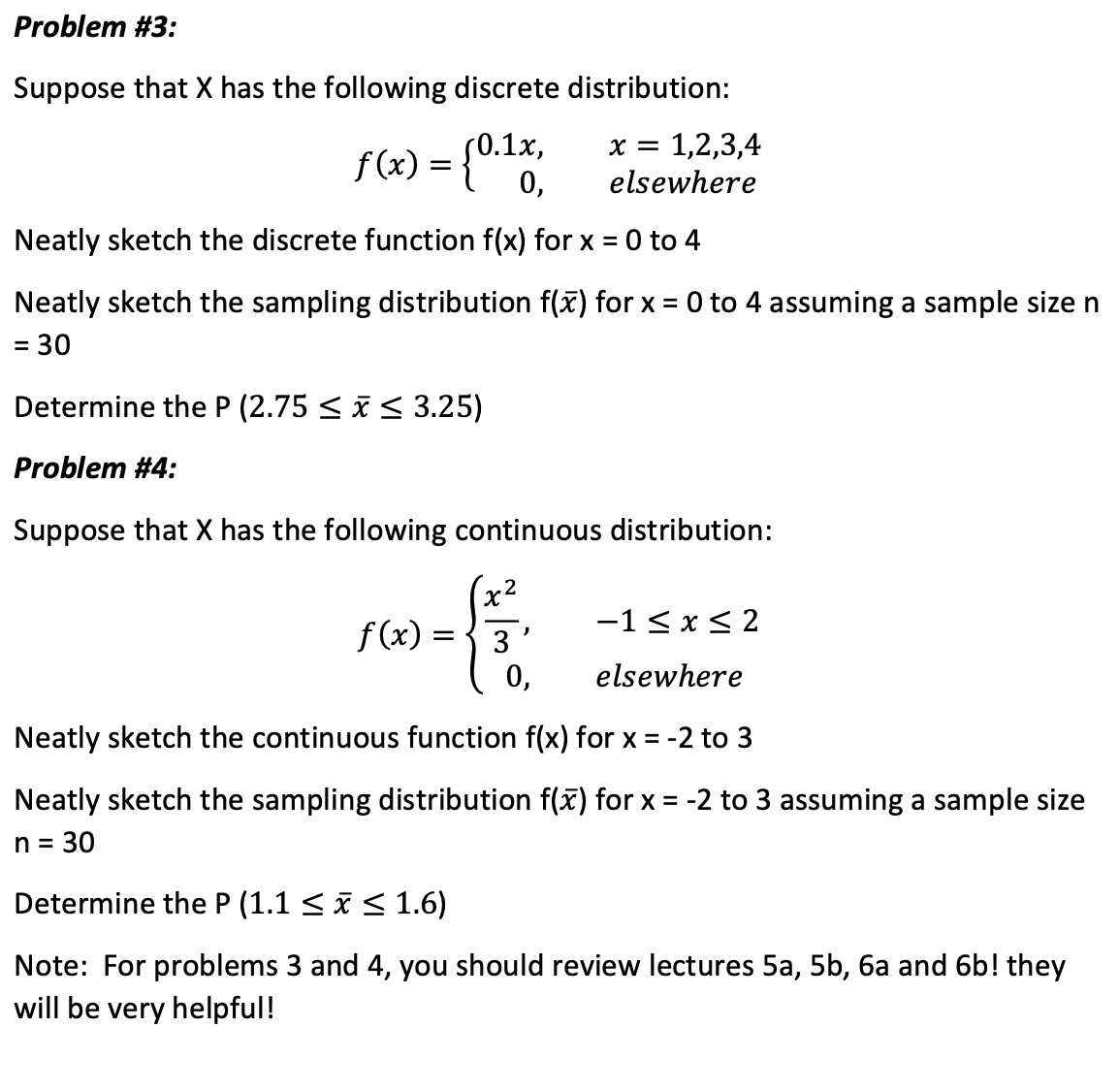 Problem #3:
Suppose that X has the following discrete distribution:
f(x) = {0.1x,
= 1,2,3,4
elsewhere
Neatly sketch the discrete function f(x) for x = 0 to 4
Neatly sketch the sampling distribution f(x) for x = 0 to 4 assuming a sample size n
= 30
=
Determine the P (2.75 ≤ x ≤ 3.25)
Problem #4:
Suppose that X has the following continuous distribution:
f(x):
X
=
X =
2
−1≤ x ≤ 2
0,
elsewhere
Neatly sketch the continuous function f(x) for x = -2 to 3
Neatly sketch the sampling distribution f(x) for x = -2 to 3 assuming a sample size
n = 30
Determine the P (1.1 ≤ x ≤ 1.6)
Note: For problems 3 and 4, you should review lectures 5a, 5b, 6a and 6b! they
will be very helpful!