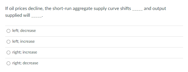 If oil prices decline, the short-run aggregate supply curve shifts
_and output
supplied will
O left; decrease
O left; increase
right; increase
O right; decrease
