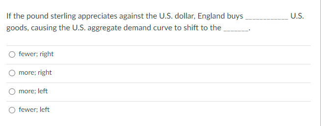 If the pound sterling appreciates against the U.S. dollar, England buys
U.S.
goods, causing the U.S. aggregate demand curve to shift to the
fewer; right
more; right
more; left
fewer; left
