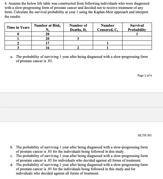 4. Assume the below life table was constructed from following individuals who were diagnosed
with a slow-progressing form of prostate cancer and decided not to receive treatment of any
form. Calculate the survival probability at year 1 using the Kaplan-Meir approach and interpret
the results.
Time in Years
0
1
2
3
Number at Risk,
N₁
20
20
17
16
Number of
Deaths, D₁
3
2
Number
Censored, C₁
1
1
Survival
Probability
1
a. The probability of surviving 1 year after being diagnosed with a slow-progressing form
of prostate cancer is .85.
Page 2 of 6
HLTH 501
b. The probability of surviving 1 year after being diagnosed with a slow-progressing form
of prostate cancer is .85 for the individuals being followed in this study.
c. The probability of surviving 1 year after being diagnosed with a slow-progressing form
of prostate cancer is .85 for individuals who decided against all forms of treatment.
d. The probability of surviving 1 year after being diagnosed with a slow-progressing form
of prostate cancer is .85 for the individuals being followed in this study and for
individuals who decided against all forms of treatment.