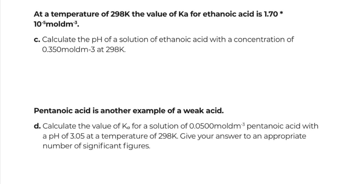 At a temperature of 298K the value of Ka for ethanoic acid is 1.70 *
10Smoldm3.
c. Calculate the pH of a solution of ethanoic acid with a concentration of
0.350moldm-3 at 298K.
Pentanoic acid is another example of a weak acid.
d. Calculate the value of Ka for a solution of O.0500moldm³ pentanoic acid with
a pH of 3.05 at a temperature of 298K. Give your answer to an appropriate
number of significant figures.

