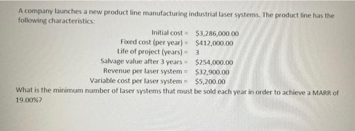 A company launches a new product line manufacturing industrial laser systems. The product line has the
following characteristics:
Initial cost
Fixed cost (per year)=
Life of project (years) =
Salvage value after 3 years =
Revenue per laser system =
$254,000.00
$32,900.00
Variable cost per laser system =
$5,200.00
What is the minimum number of laser systems that must be sold each year in order to achieve a MARR of
19.00%?
$3,286,000.00
$412,000.00
3