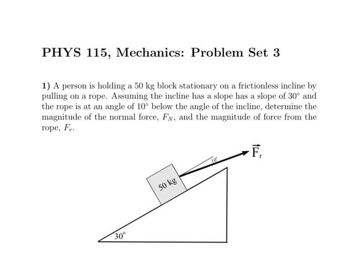 PHYS 115, Mechanics: Problem Set 3
1) A person is holding a 50 kg block stationary on a frictionless incline by
pulling on a rope. Assuming the incline has a slope has a slope of 30° and
the rope is at an angle of 10° below the angle of the incline, determine the
magnitude of the normal force, Fy, and the magnitude of force from the
rope, Fr.
F₁
30°
50 kg
10°