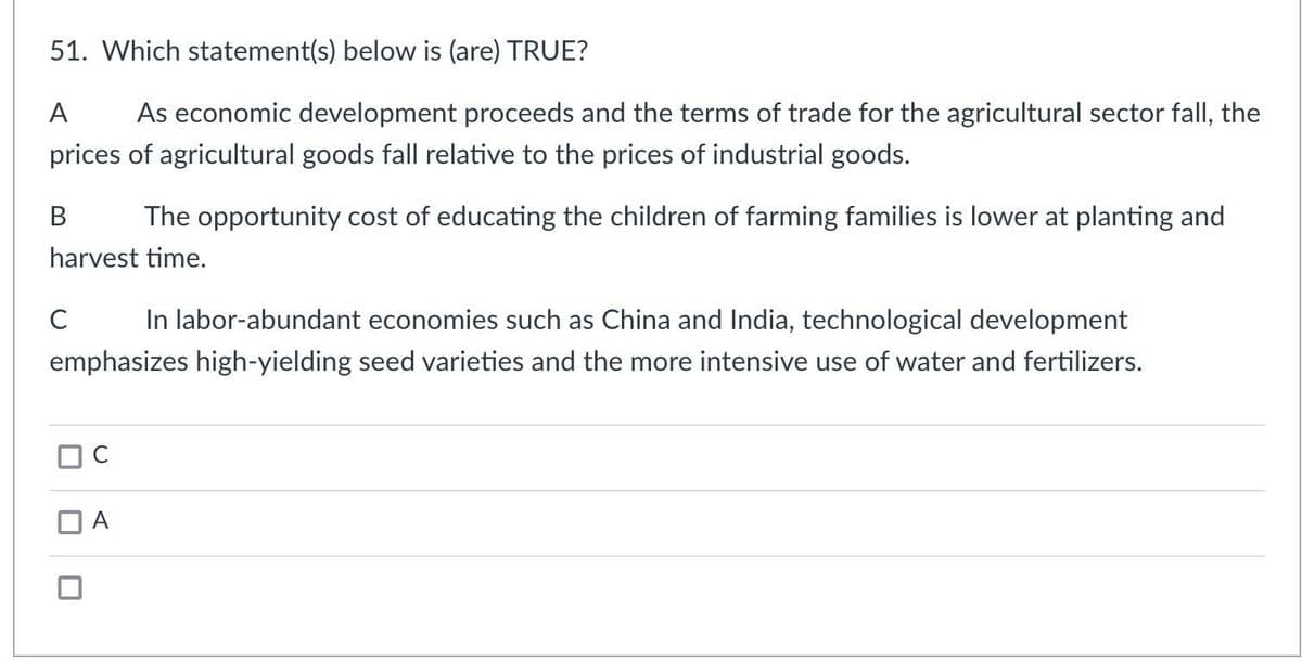 51. Which statement(s) below is (are) TRUE?
A As economic development proceeds and the terms of trade for the agricultural sector fall, the
prices of agricultural goods fall relative to the prices of industrial goods.
B The opportunity cost of educating the children of farming families is lower at planting and
harvest time.
C In labor-abundant economies such as China and India, technological development
emphasizes high-yielding seed varieties and the more intensive use of water and fertilizers.
□ C
A