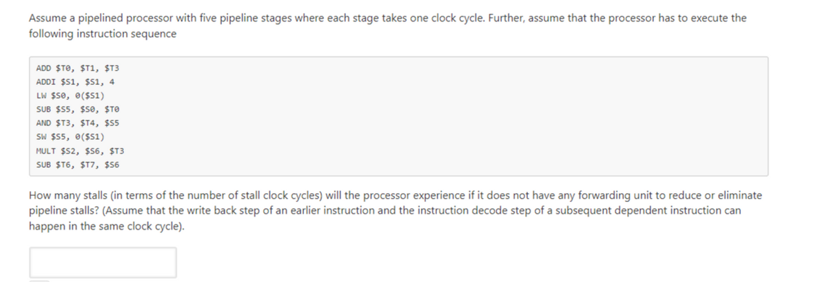 Assume a pipelined processor with five pipeline stages where each stage takes one clock cycle. Further, assume that the processor has to execute the
following instruction sequence
ADD $TO, $T1, $T3
ADDI $51, $s1, 4
LW $50, 0($s1)
SUB $55, $e, $TO
AND $T3, $T4, $55
SW $55, 0($51)
MULT $52, $S6, ST3
SUB ST6, ȘT7, $6
How many stalls (in terms of the number of stall clock cycles) will the processor experience if it does not have any forwarding unit to reduce or eliminate
pipeline stalls? (Assume that the write back step of an earlier instruction and the instruction decode step of a subsequent dependent instruction can
happen in the same clock cycle).
