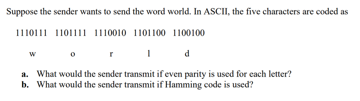Suppose the sender wants to send the word world. In ASCII, the five characters are coded as
1110111 1101111 1110010 1101100 1100100
W
1
d.
What would the sender transmit if even parity is used for each letter?
b. What would the sender transmit if Hamming code is used?
а.
