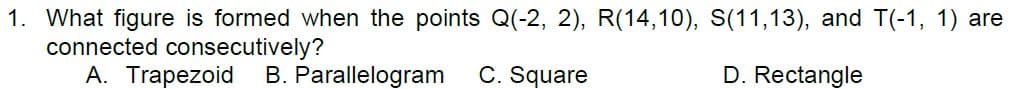 1. What figure is formed when the points Q(-2, 2), R(14,10), S(11,13), and T(-1, 1) are
connected consecutively?
A. Trapezoid
B. Parallelogram
C. Square
D. Rectangle
