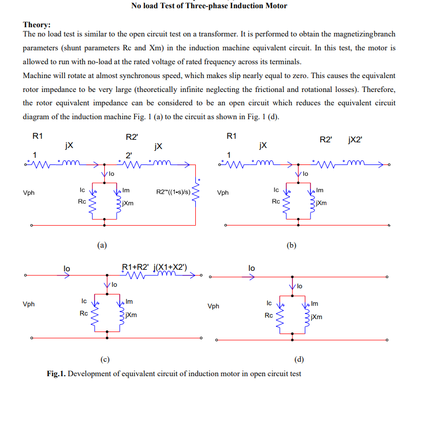 Theory:
No load Test of Three-phase Induction Motor
The no load test is similar to the open circuit test on a transformer. It is performed to obtain the magnetizingbranch
parameters (shunt parameters Rc and Xm) in the induction machine equivalent circuit. In this test, the motor is
allowed to run with no-load at the rated voltage of rated frequency across its terminals.
Machine will rotate at almost synchronous speed, which makes slip nearly equal to zero. This causes the equivalent
rotor impedance to be very large (theoretically infinite neglecting the frictional and rotational losses). Therefore,
the rotor equivalent impedance can be considered to be an open circuit which reduces the equivalent circuit
diagram of the induction machine Fig. 1 (a) to the circuit as shown in Fig. 1 (d).
Vph
R1
jX
lo
>
Ic
Rc
Ic
Vph
Rc
ник
чик
lo
R2'
jx
2'
Im
R2" ((1-s)/s).
jXm
(a)
lo
R1+R2' j(X1+X2')
www.
Vph
R1
R2' jX2'
jX
1
lo
ပ
Ic
Rc
www
(b)
/lo
Im
jXm
lo
Im
Ic
Vph
jXm
Rc
www
Im
E
jXm
(c)
(d)
Fig.1. Development of equivalent circuit of induction motor in open circuit test