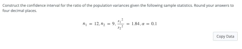 Construct the confidence interval for the ratio of the population variances given the following sample statistics. Round your answers to
four decimal places.
32 = 1.84, a = 0.1
n₁ = 12, n₂ = 9,
Copy Data