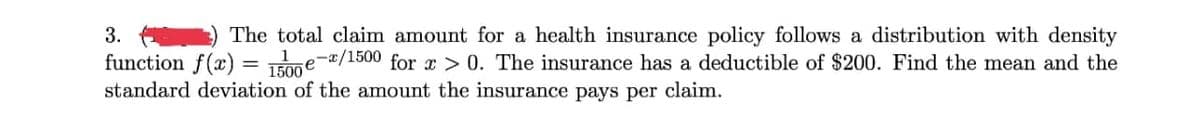 3.
The total claim amount for a health insurance policy follows a distribution with density
function f(x)= 1500e-/1500 for x > 0. The insurance has a deductible of $200. Find the mean and the
standard deviation of the amount the insurance pays per claim.