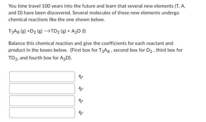 You time travel 100 years into the future and learn that several new elements (T. A.
and D) have been discovered. Several molecules of these new elements undergo
chemical reactions like the one shown below.
T3A8 (g) +D2 (g) →TD2 (g) + A2D (1)
Balance this chemical reaction and give the coefficients for each reactant and
product in the boxes below. (First box for T3A8, second box for D₂, third box for
TD2, and fourth box for A₂D).
A
A
A
1