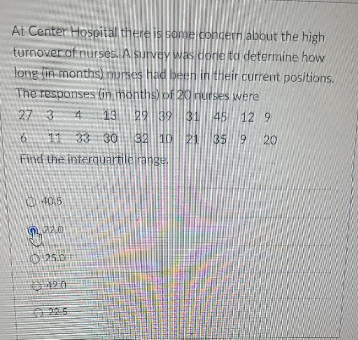 At Center Hospital there is some concern about the high
turnover of nurses. A survey was done to determine how
long (in months) nurses had been in their current positions.
The responses (in months) of 20 nurses were
27 3 4 13 29 39 31 45 12 9
6 11 33 30 32 10 21 35 9 20
Find the interquartile range.
40.5
22.0
25.0
42.0
22.5