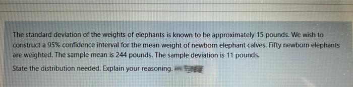 The standard deviation of the weights of elephants is known to be approximately 15 pounds. We wish to
construct a 95% confidence interval for the mean weight of newborn elephant calves. Fifty newborn elephants
are weighted. The sample mean is 244 pounds. The sample deviation is 11 pounds.
State the distribution needed. Explain your reasoning.
SE