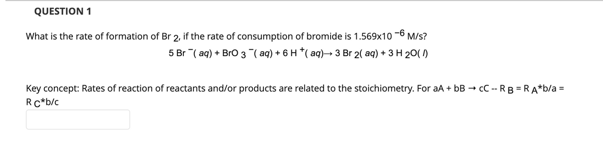 QUESTION 1
What is the rate of formation of Br 2, if the rate of consumption of bromide is 1.569x10
-6
M/s?
5 Br ¯(aq) + BrO 3 ¯¯( aq) + 6 H †( aq)→ 3 Br 2( aq) + 3 H 20 (1)
Key concept: Rates of reaction of reactants and/or products are related to the stoichiometry. For aA + bB → CC -- RB = RA*b/a =
R C*b/c