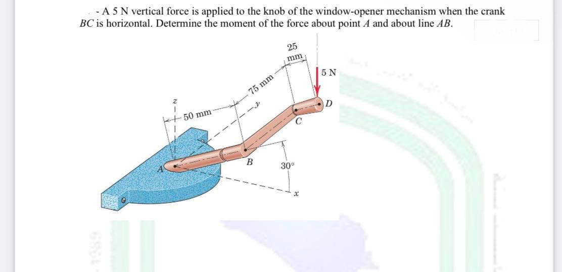 - A 5 N vertical force is applied to the knob of the window-opener mechanism when the crank
BC is horizontal. Determine the moment of the force about point A and about line AB.
25
mm
5 N
75 mm
50 mm
- - --
30°
