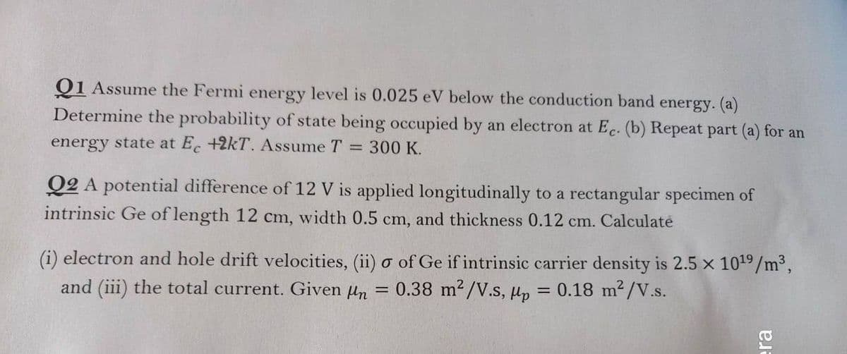 Q1 Assume the Fermi energy level is 0.025 eV below the conduction band energy. (a)
Determine the probability of state being occupied by an electron at Ec. (b) Repeat part (a) for an
energy state at E. +2kT. Assume T = 300 K.
Q2 A potential difference of 12 V is applied longitudinally to a rectangular specimen of
intrinsic Ge of length 12 cm, width 0.5 cm, and thickness 0.12 cm. Calculaté
(i) electron and hole drift velocities, (ii) o of Ge if intrinsic carrier density is 2.5 x 1019/m³,
and (iii) the total current. Given un
0.38 m2/V.s, Hp = 0.18 m²/V.s.
era
