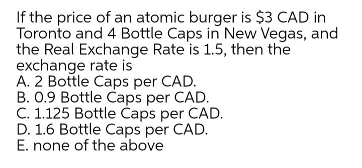 If the price of an atomic burger is $3 CAD in
Toronto and 4 Bottle Caps in New Vegas, and
the Real Exchange Rate is 1.5, then the
exchange rate is
A. 2 Bottle Caps per CAD.
B. 0.9 Bottle Caps per CAD.
C. 1.125 Bottle Caps per CAD.
D. 1.6 Bottle Caps per CAD.
E. none of the above
