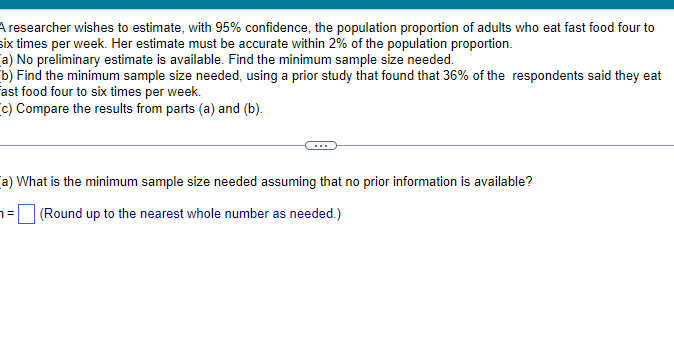 A researcher wishes to estimate, with 95% confidence, the population proportion of adults who eat fast food four to
six times per week. Her estimate must be accurate within 2% of the population proportion.
a) No preliminary estimate is available. Find the minimum sample size needed.
b) Find the minimum sample size needed, using a prior study that found that 36% of the respondents said they eat
Fast food four to six times per week.
(c) Compare the results from parts (a) and (b).
(a) What is the minimum sample size needed assuming that no prior information is available?
(Round up to the nearest whole number as needed.)
7=