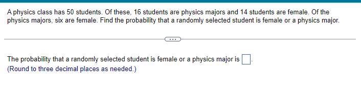 A physics class has 50 students. Of these, 16 students are physics majors and 14 students are female. Of the
physics majors, six are female. Find the probability that a randomly selected student is female or a physics major.
The probability that a randomly selected student is female or a physics major is
(Round to three decimal places as needed.)