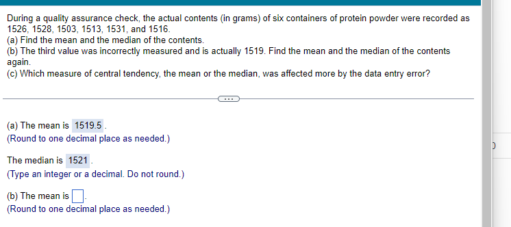 During a quality assurance check, the actual contents (in grams) of six containers of protein powder were recorded as
1526, 1528, 1503, 1513, 1531, and 1516.
(a) Find the mean and the median of the contents.
(b) The third value was incorrectly measured and is actually 1519. Find the mean and the median of the contents
again.
(c) Which measure of central tendency, the mean or the median, was affected more by the data entry error?
(a) The mean is 1519.5.
(Round to one decimal place as needed.)
The median is 1521
(Type an integer or a decimal. Do not round.)
(b) The mean is
(Round to one decimal place as needed.)