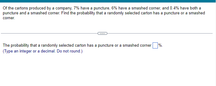Of the cartons produced by a company, 7% have a puncture, 6% have a smashed corner, and 0.4% have both a
puncture and a smashed corner. Find the probability that a randomly selected carton has a puncture or a smashed
corner.
The probability that a randomly selected carton has a puncture or a smashed corner
(Type an integer or a decimal. Do not round.)
%.