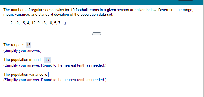 The numbers of regular season wins for 10 football teams in a given season are given below. Determine the range,
mean,
variance, and standard deviation of the population data set.
2, 10, 15, 4, 12, 9, 13, 10, 5, 7
The range is 13.
(Simplify your answer.)
The population mean is 8.7.
(Simplify your answer. Round to the nearest tenth as needed.)
The population variance is.
(Simplify your answer. Round to the nearest tenth as needed.)