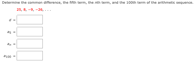 Determine the common difference, the fifth term, the nth term, and the 100th term of the arithmetic sequence.
25, 8, -9, -26, ...
d =
as =
an
a100 =
